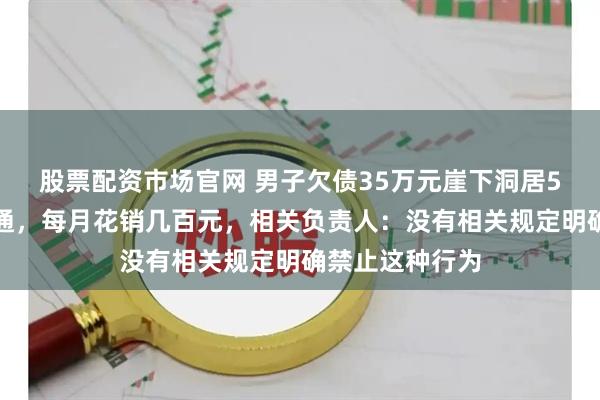 股票配资市场官网 男子欠债35万元崖下洞居5年，水电气三通，每月花销几百元，相关负责人：没有相关规定明确禁止这种行为