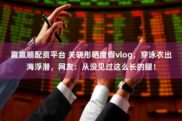 赢赢顺配资平台 关晓彤晒度假vlog，穿泳衣出海浮潜，网友：从没见过这么长的腿！