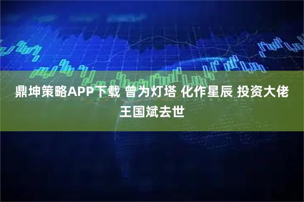 鼎坤策略APP下载 曾为灯塔 化作星辰 投资大佬王国斌去世