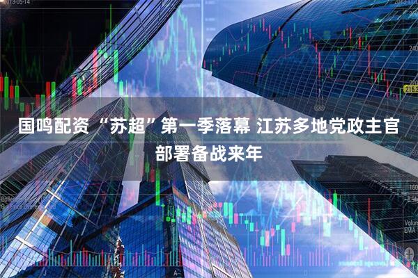 国鸣配资 “苏超”第一季落幕 江苏多地党政主官部署备战来年