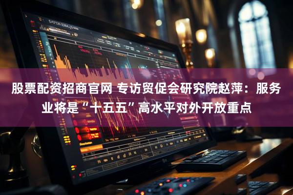 股票配资招商官网 专访贸促会研究院赵萍：服务业将是“十五五”高水平对外开放重点