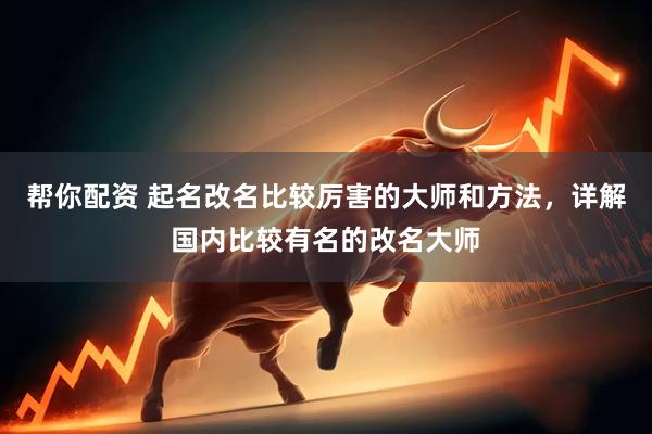 帮你配资 起名改名比较厉害的大师和方法，详解国内比较有名的改名大师