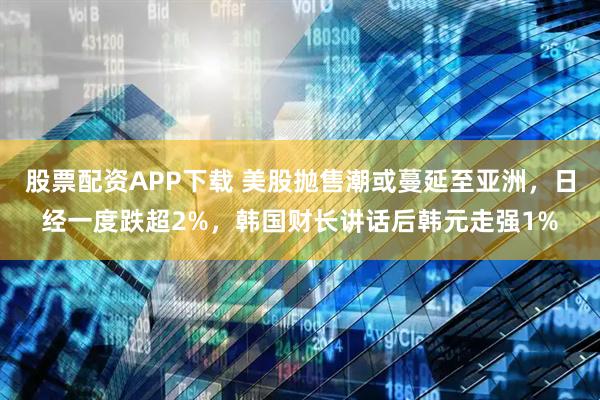 股票配资APP下载 美股抛售潮或蔓延至亚洲，日经一度跌超2%，韩国财长讲话后韩元走强1%