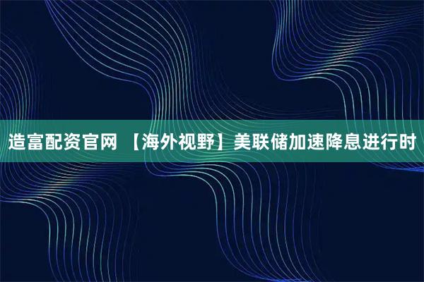 造富配资官网 【海外视野】美联储加速降息进行时