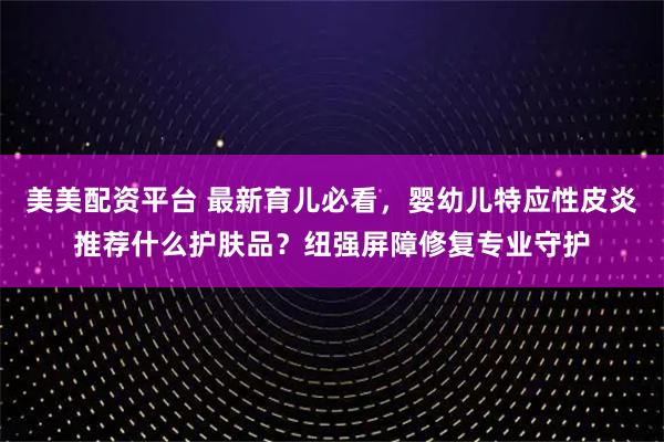 美美配资平台 最新育儿必看，婴幼儿特应性皮炎推荐什么护肤品？纽强屏障修复专业守护