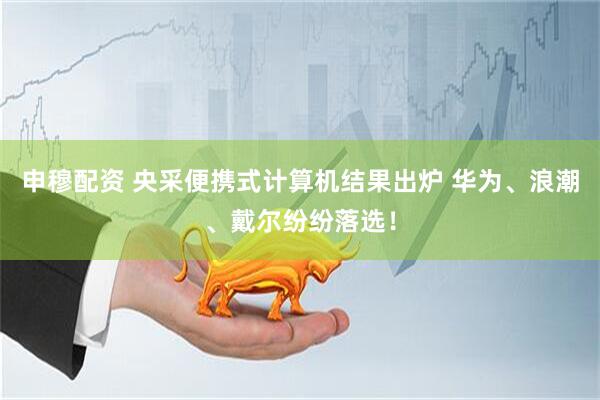 申穆配资 央采便携式计算机结果出炉 华为、浪潮、戴尔纷纷落选！