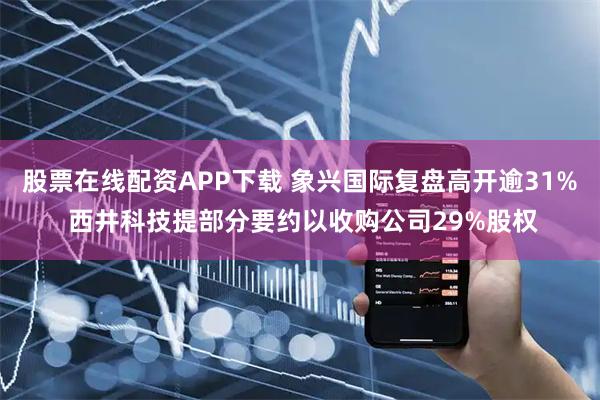 股票在线配资APP下载 象兴国际复盘高开逾31% 西井科技提部分要约以收购公司29%股权