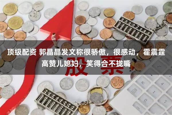 顶级配资 郭晶晶发文称很骄傲，很感动，霍震霆高赞儿媳妇，笑得合不拢嘴