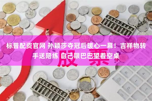 标普配资官网 孙颖莎夺冠后暖心一幕！吉祥物转手送陪练 自己眼巴巴望着空桌