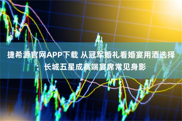 捷希源官网APP下载 从冠军婚礼看婚宴用酒选择：长城五星成高端宴席常见身影