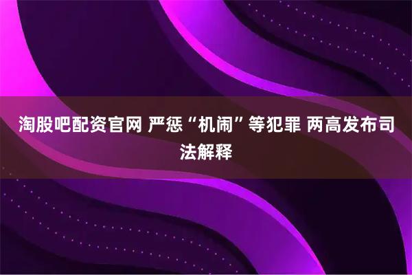 淘股吧配资官网 严惩“机闹”等犯罪 两高发布司法解释