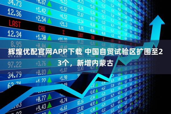辉煌优配官网APP下载 中国自贸试验区扩围至23个，新增内蒙古