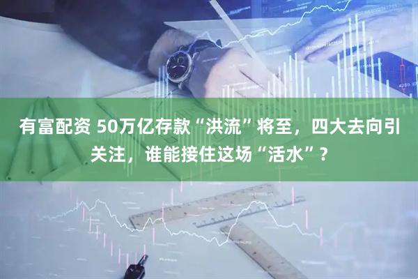 有富配资 50万亿存款“洪流”将至，四大去向引关注，谁能接住这场“活水”？