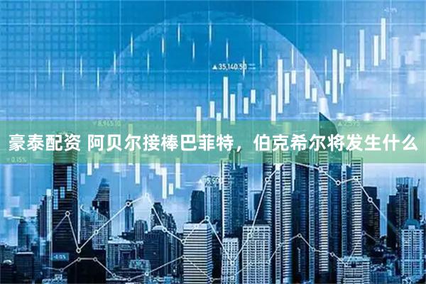豪泰配资 阿贝尔接棒巴菲特，伯克希尔将发生什么