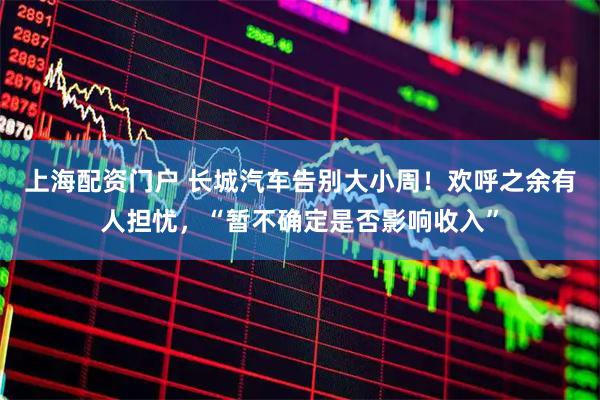 上海配资门户 长城汽车告别大小周！欢呼之余有人担忧，“暂不确定是否影响收入”