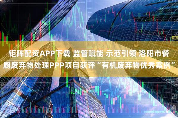 钜阵配资APP下载 监管赋能 示范引领 洛阳市餐厨废弃物处理PPP项目获评“有机废弃物优秀案例”