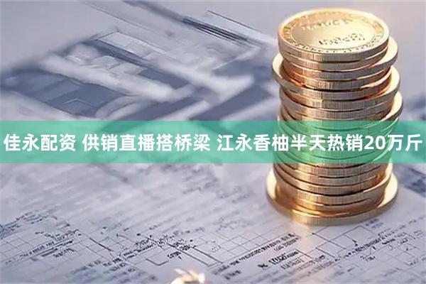 佳永配资 供销直播搭桥梁 江永香柚半天热销20万斤