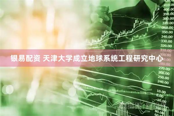 银易配资 天津大学成立地球系统工程研究中心