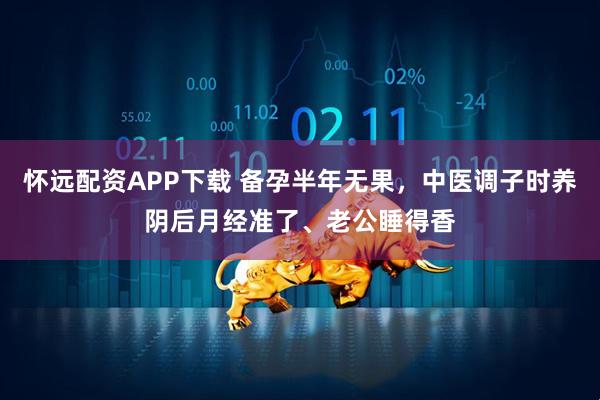 怀远配资APP下载 备孕半年无果，中医调子时养阴后月经准了、老公睡得香