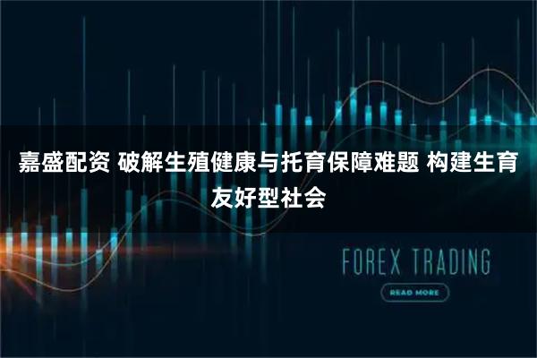 嘉盛配资 破解生殖健康与托育保障难题 构建生育友好型社会