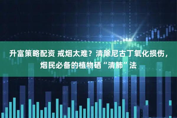 升富策略配资 戒烟太难？清除尼古丁氧化损伤，烟民必备的植物硒“清肺”法