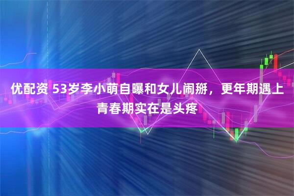 优配资 53岁李小萌自曝和女儿闹掰，更年期遇上青春期实在是头疼