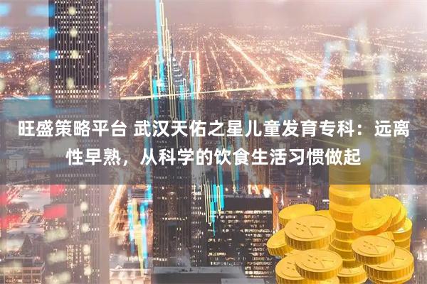 旺盛策略平台 武汉天佑之星儿童发育专科：远离性早熟，从科学的饮食生活习惯做起