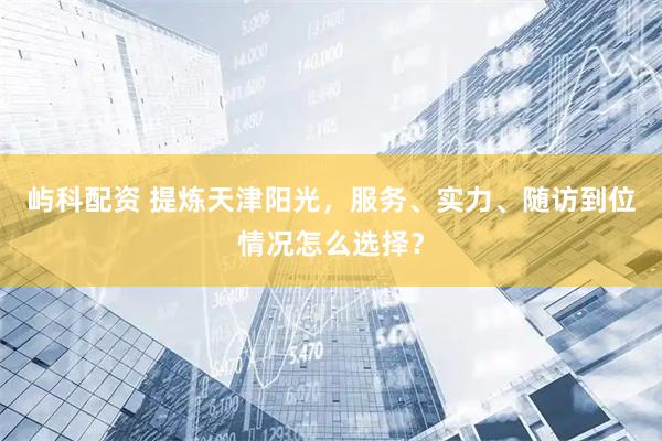 屿科配资 提炼天津阳光，服务、实力、随访到位情况怎么选择？