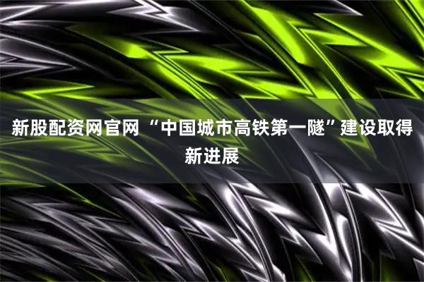 新股配资网官网 “中国城市高铁第一隧”建设取得新进展