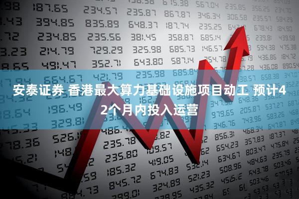 安泰证券 香港最大算力基础设施项目动工 预计42个月内投入运营