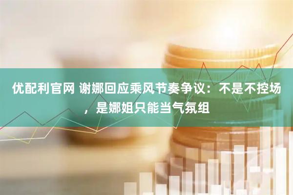 优配利官网 谢娜回应乘风节奏争议：不是不控场，是娜姐只能当气氛组