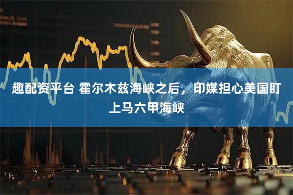 趣配资平台 霍尔木兹海峡之后，印媒担心美国盯上马六甲海峡