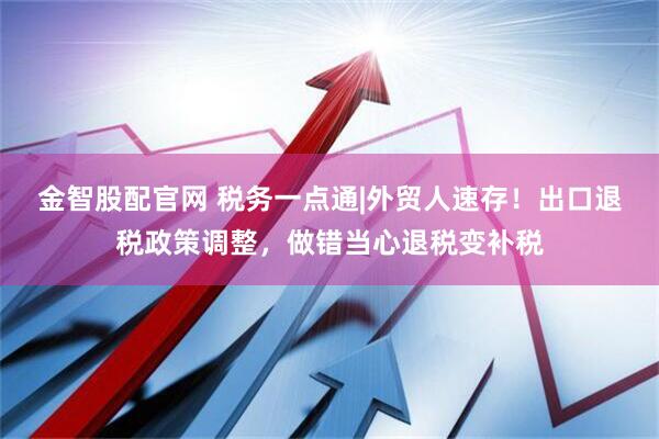 金智股配官网 税务一点通|外贸人速存！出口退税政策调整，做错当心退税变补税