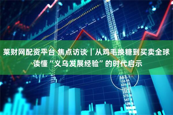 莱财网配资平台 焦点访谈｜从鸡毛换糖到买卖全球 读懂“义乌发展经验”的时代启示