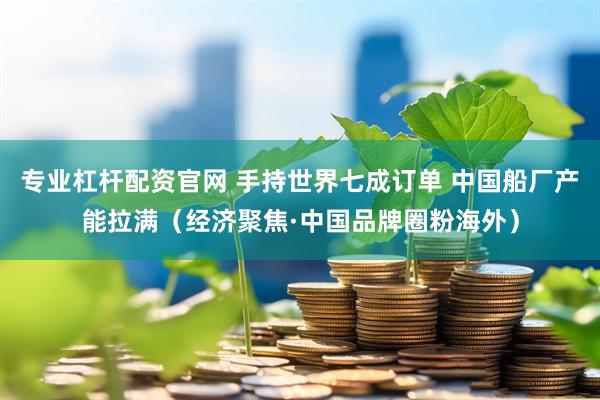 专业杠杆配资官网 手持世界七成订单 中国船厂产能拉满（经济聚焦·中国品牌圈粉海外）