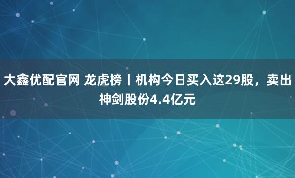 大鑫优配官网 龙虎榜丨机构今日买入这29股，卖出神剑股份4.4亿元