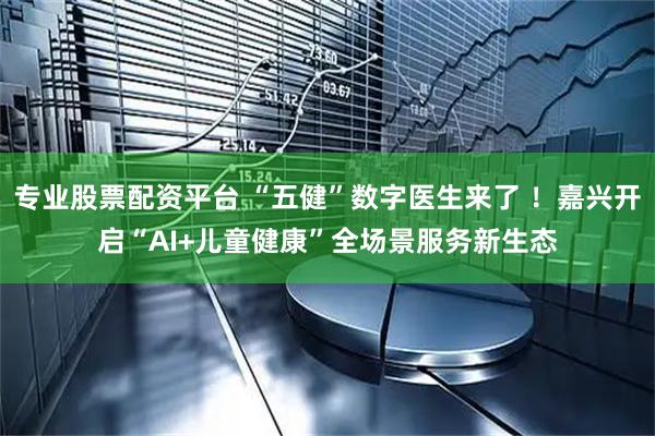 专业股票配资平台 “五健”数字医生来了 ！嘉兴开启“AI+儿童健康”全场景服务新生态